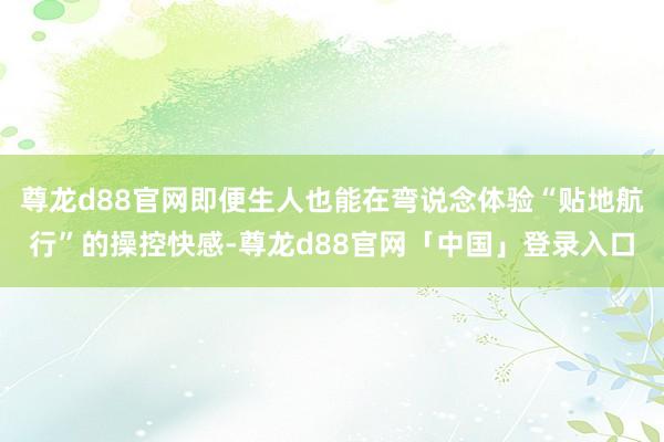 尊龙d88官网即便生人也能在弯说念体验“贴地航行”的操控快感-尊龙d88官网「中国」登录入口