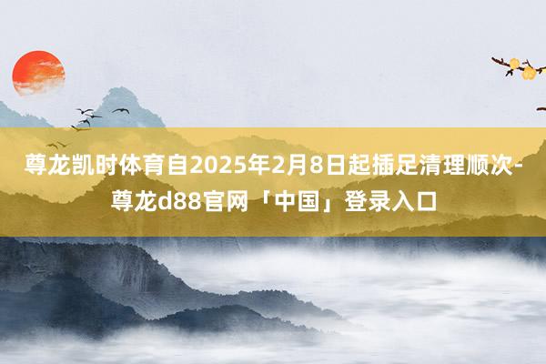 尊龙凯时体育自2025年2月8日起插足清理顺次-尊龙d88官网「中国」登录入口