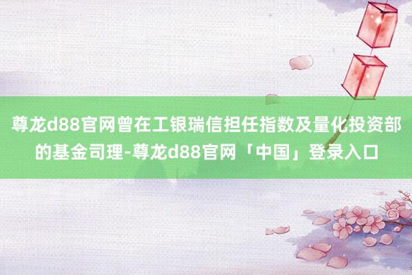 尊龙d88官网曾在工银瑞信担任指数及量化投资部的基金司理-尊龙d88官网「中国」登录入口