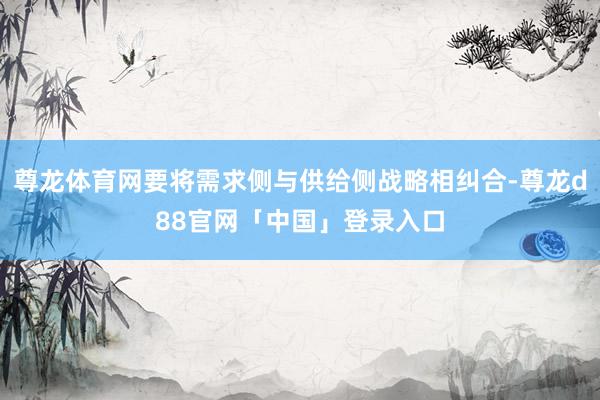 尊龙体育网要将需求侧与供给侧战略相纠合-尊龙d88官网「中国」登录入口