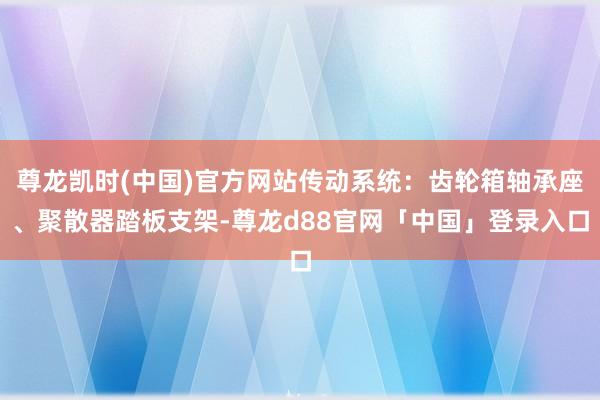 尊龙凯时(中国)官方网站传动系统：齿轮箱轴承座、聚散器踏板支架-尊龙d88官网「中国」登录入口