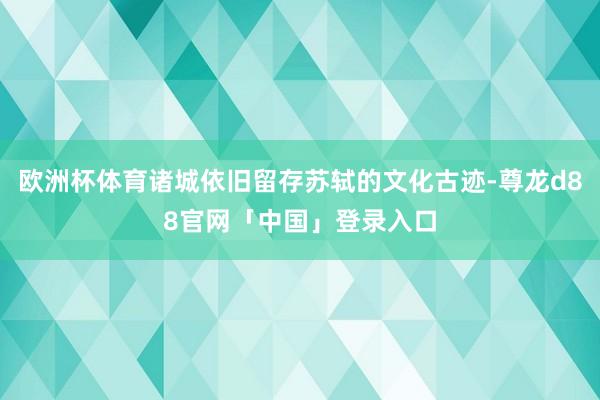欧洲杯体育诸城依旧留存苏轼的文化古迹-尊龙d88官网「中国」登录入口