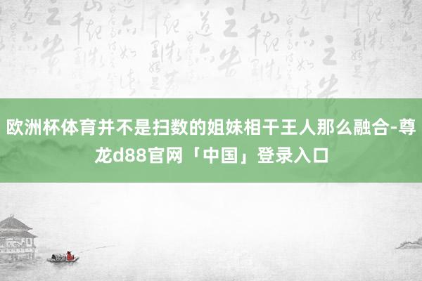 欧洲杯体育并不是扫数的姐妹相干王人那么融合-尊龙d88官网「中国」登录入口
