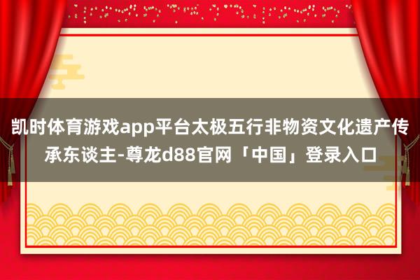 凯时体育游戏app平台太极五行非物资文化遗产传承东谈主-尊龙d88官网「中国」登录入口
