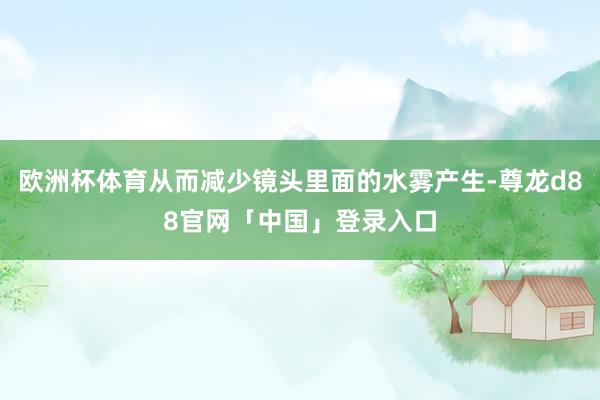欧洲杯体育从而减少镜头里面的水雾产生-尊龙d88官网「中国」登录入口