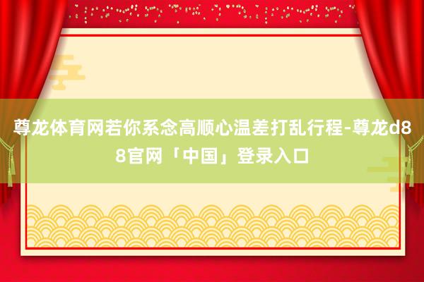 尊龙体育网若你系念高顺心温差打乱行程-尊龙d88官网「中国」登录入口