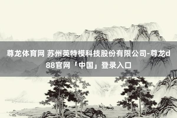 尊龙体育网 苏州英特模科技股份有限公司-尊龙d88官网「中国」登录入口