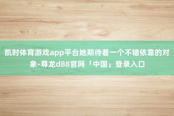 凯时体育游戏app平台她期待着一个不错依靠的对象-尊龙d88官网「中国」登录入口