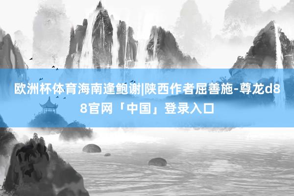 欧洲杯体育海南逢鲍谢|陕西作者屈善施-尊龙d88官网「中国」登录入口
