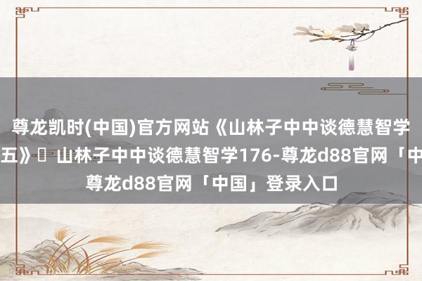 尊龙凯时(中国)官方网站《山林子中中谈德慧智学形而上学论之五》​山林子中中谈德慧智学176-尊龙d88官网「中国」登录入口